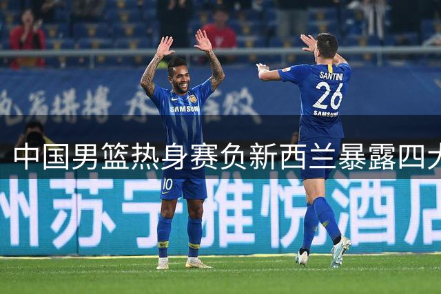 中国男篮热身赛负新西兰暴露四大隐患