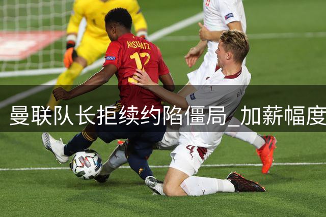 曼联队长拒续约陷僵局 加薪幅度难达预期恐自由离队