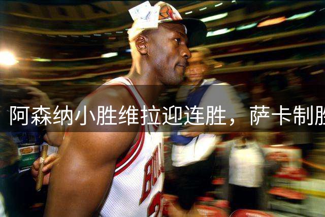 阿森纳小胜维拉迎连胜，萨卡制胜球显锋芒